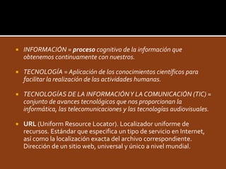    INFORMACIÓN = proceso cognitivo de la información que
    obtenemos continuamente con nuestros.

   TECNOLOGÍA = Aplicación de los conocimientos científicos para
    facilitar la realización de las actividades humanas.

   TECNOLOGÍAS DE LA INFORMACIÓN Y LA COMUNICACIÓN (TIC) =
    conjunto de avances tecnológicos que nos proporcionan la
    informática, las telecomunicaciones y las tecnologías audiovisuales.

   URL (Uniform Resource Locator). Localizador uniforme de
    recursos. Estándar que especifica un tipo de servicio en Internet,
    así como la localización exacta del archivo correspondiente.
    Dirección de un sitio web, universal y único a nivel mundial.
 