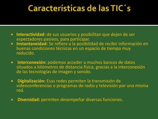  Interactividad: de sus usuarios y posibilitan que dejen de ser
  espectadores pasivos, para participar.
 Instantaneidad: Se refiere a la posibilidad de recibir información en
  buenas condiciones técnicas en un espacio de tiempo muy
  reducido.
    Interconexión: podemos acceder a muchos bancos de datos
    situados a kilómetros de distancia física, gracias a la interconexión
    de las tecnologías de imagen y sonido.
    Digitalización: Esas redes permiten la transmisión de
    videoconferencias o programas de radio y televisión por una misma
    red.
   Diversidad: permiten desempeñar diversas funciones.
 