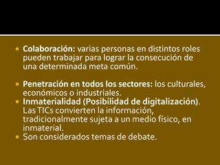    Colaboración: varias personas en distintos roles
    pueden trabajar para lograr la consecución de
    una determinada meta común.
 Penetración en todos los sectores: los culturales,
  económicos o industriales.
 Inmaterialidad (Posibilidad de digitalización).
  Las TICs convierten la información,
  tradicionalmente sujeta a un medio físico, en
  inmaterial.
 Son considerados temas de debate.
 