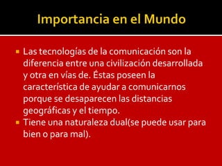    Las tecnologías de la comunicación son la
    diferencia entre una civilización desarrollada
    y otra en vías de. Éstas poseen la
    característica de ayudar a comunicarnos
    porque se desaparecen las distancias
    geográficas y el tiempo.
   Tiene una naturaleza dual(se puede usar para
    bien o para mal).
 