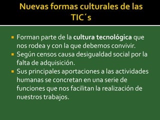    Forman parte de la cultura tecnológica que
    nos rodea y con la que debemos convivir.
   Según censos causa desigualdad social por la
    falta de adquisición.
   Sus principales aportaciones a las actividades
    humanas se concretan en una serie de
    funciones que nos facilitan la realización de
    nuestros trabajos.
 