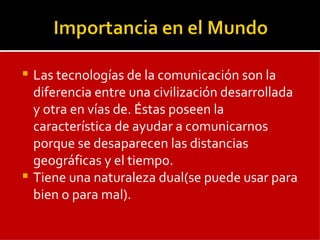 Las tecnologías de la comunicación son la diferencia entre una civilización desarrollada y otra en vías de. Éstas poseen la característica de ayudar a comunicarnos porque se desaparecen las distancias geográficas y el tiempo. Tiene una naturaleza dual(se puede usar para bien o para mal). 