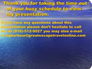 Going To Travel Anyway Thank you for taking the time out of your busy schedule to view my presentation. If you have any questions about this presentation please don’t hesitate to call me at (910)-512-9027 you may also e-mail at bgbarbour@greatescapetravelonline.com 