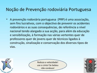 Noção de Prevenção rodoviária Portuguesa A prevenção rodoviária portuguesa  (PRP) é uma associação, sem fins lucrativos, com o objectivo de prevenir os acidentes rodoviários e as suas consequências, de referência a nível nacional tendo alargado a sua acção, para além da educação e sensibilização, à formação nas várias vertentes quer de professores quer de jovens quer de técnicos ligados à construção, sinalização e conservação dos diversos tipos de vias. Reduza a velocidade! use o cinto! Se bebeu não conduza! 