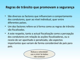 Regras de trânsito que promovam a segurança São diversos os factores que influenciam o comportamento dos condutores, quer ao nível individual, quer entre diferentes países.  Um dos factores refere-se à forma como as regras de trânsito são fiscalizadas.  A este respeito, tanto a actual fiscalização como a percepção dos condutores em relação às acções fiscalizadoras, ou o receio de ser apanhado e penalizado, são aspectos importantes que variam de forma considerável de país para país. Reduza a velocidade! use o cinto! Se bebeu não conduza! 