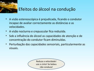 Efeitos do álcool na condução A visão estereoscópica é prejudicada, ficando o condutor incapaz de avaliar correctamente as distâncias e as velocidades. A visão nocturna e crepuscular fica reduzida. Sob a influência do álcool as capacidades de atenção e de concentração do condutor ficam diminuídas. Perturbação das capacidades sensoriais, particularmente as visuais. Reduza a velocidade! use o cinto! Se bebeu não conduza! 