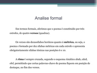Analise formal Em termos formais, aferimos que o poema é constituído por três estrofes, de quatro  versos  (quadras).  Os versos são decassílabos heróicos quanto á  métrica , ou seja, o poema e formado por dez sílabas métricas em cada estrofe e apresenta obrigatoriamente sílabas tónicas nas posições 6 e 10.  A  rima  é sempre cruzada, segundo o esquema rimático abab, cdcd, efef, permitindo que certas palavras-chave do poema fiquem em posição de destaque, no fim dos versos. 