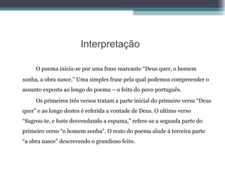 Interpretação   O poema inicia-se por uma frase marcante “Deus quer, o homem sonha, a obra nasce.” Uma simples frase pela qual podemos compreender o assunto exposto ao longo do poema – o feito do povo português. Os primeiros três versos tratam a parte inicial do primeiro verso “Deus quer” e ao longo destes é referida a vontade de Deus. O ultimo verso “Sagrou-te, e foste desvendando a espuma,” refere-se a segunda parte do primeiro verso “o homem sonha”. O resto do poema alude á terceira parte “a obra nasce” descrevendo o grandioso feito. 