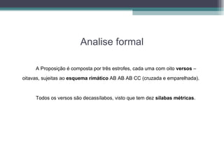 Analise formal A Proposição é composta por três estrofes, cada uma com oito  versos  – oitavas, sujeitas ao  esquema rimático  AB AB AB CC (cruzada e emparelhada).   Todos os versos são decassílabos, visto que tem dez  sílabas métricas . 