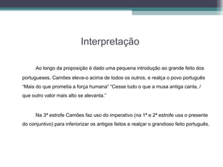 Interpretação  Ao longo da proposição é dado uma pequena introdução ao grande feito dos portugueses. Camões eleva-o acima de todos os outros, e realça o povo português “Mais do que prometia a força humana” “Cesse tudo o que a musa antiga canta, / que outro valor mais alto se alevanta.”   Na 3ª estrofe Camões faz uso do imperativo (na 1ª e 2ª estrofe usa o presente do conjuntivo) para inferiorizar os antigos feitos e realçar o grandioso feito português. 