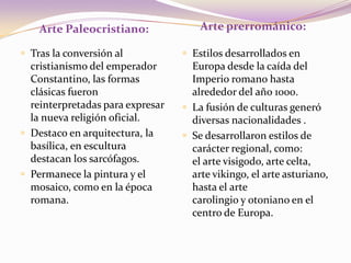 Arte prerrománico:Arte Paleocristiano:Tras la conversión al cristianismo del emperador Constantino, las formas clásicas fueron reinterpretadas para expresar la nueva religión oficial.Destaco en arquitectura, la basílica, en escultura destacan los sarcófagos.Permanece la pintura y el mosaico, como en la época romana.Estilos desarrollados en Europa desde la caída del Imperio romano hasta alrededor del año 1000.La fusión de culturas generó diversas nacionalidades .Se desarrollaron estilos de carácter regional, como: el arte visigodo, arte celta, arte vikingo, el arte asturiano, hasta el arte carolingio y otoniano en el centro de Europa.