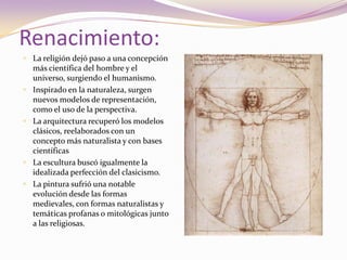 Renacimiento:La religión dejó paso a una concepción más científica del hombre y el universo, surgiendo el humanismo. Inspirado en la naturaleza, surgen nuevos modelos de representación, como el uso de la perspectiva. La arquitectura recuperó los modelos clásicos, reelaborados con un concepto más naturalista y con bases científicasLa escultura buscó igualmente la idealizada perfección del clasicismo. La pintura sufrió una notable evolución desde las formas medievales, con formas naturalistas y temáticas profanas o mitológicas junto a las religiosas.