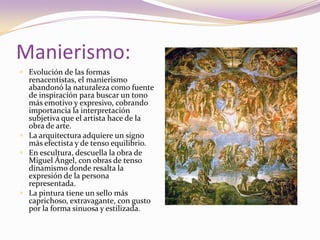 Manierismo:Evolución de las formas renacentistas, el manierismo abandonó la naturaleza como fuente de inspiración para buscar un tono más emotivo y expresivo, cobrando importancia la interpretación subjetiva que el artista hace de la obra de arte. La arquitectura adquiere un signo más efectista y de tenso equilibrio.En escultura, descuella la obra de Miguel Ángel, con obras de tenso dinamismo donde resalta la expresión de la persona representada. La pintura tiene un sello más caprichoso, extravagante, con gusto por la forma sinuosa y estilizada.