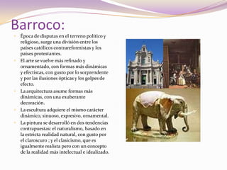 Barroco:Época de disputas en el terreno político y religioso, surge una división entre los países católicos contrareformistas y los países protestantes.El arte se vuelve más refinado y ornamentado, con formas más dinámicas y efectistas, con gusto por lo sorprendente y por las ilusiones ópticas y los golpes de efecto. La arquitectura asume formas más dinámicas, con una exuberante decoración.La escultura adquiere el mismo carácter dinámico, sinuoso, expresivo, ornamental.La pintura se desarrolló en dos tendencias contrapuestas: el naturalismo, basado en la estricta realidad natural, con gusto por el claroscuro ; y el clasicismo, que es igualmente realista pero con un concepto de la realidad más intelectual e idealizado.