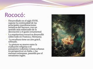 Rococó:Desarrollado en el siglo XVIII, supone la continuidad de las principales manifestaciones artísticas del barroco, con un sentido más enfatizado de la decoración y el gusto ornamental.La arquitectura rococó se desarrolló sobre todo en Francia y Alemania.La escultura tiene un aire grácil, refinado.La pintura se mueve entre la exaltación religiosa o el paisajismo vedutista (vistas urbanas en perspectiva) en Italia, y las escenas cortesanas, pasando por el retratismo inglés.