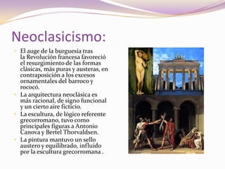 Neoclasicismo:El auge de la burguesía tras la Revolución francesa favoreció el resurgimiento de las formas clásicas, más puras y austeras, en contraposición a los excesos ornamentales del barroco y rococó.La arquitectura neoclásica es más racional, de signo funcional y un cierto aire ficticio.La escultura, de lógico referente grecorromano, tuvo como principales figuras a Antonio Canova y Bertel Thorvaldsen. La pintura mantuvo un sello austero y equilibrado, influido por la escultura grecorromana .