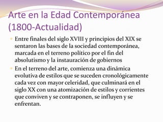 Arte en la Edad Contemporánea(1800-Actualidad)Entre finales del siglo XVIII y principios del XIX se sentaron las bases de la sociedad contemporánea, marcada en el terreno político por el fin del absolutismo y la instauración de gobiernos En el terreno del arte, comienza una dinámica evolutiva de estilos que se suceden cronológicamente cada vez con mayor celeridad, que culminará en el siglo XX con una atomización de estilos y corrientes que conviven y se contraponen, se influyen y se enfrentan.