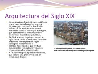 Arquitectura del Siglo XIXLa arquitectura de este tiempo sufrió una gran evolución debido a los avances técnicos que comportó la Revolución industrial. Se incorporaron nuevos materiales como el hierro y el hormigón, que permitieron la construcción de estructuras más sólidas y diáfanas. Estilísticamente, la primera mitad de siglo vio un cierto eclecticismo de estilos anteriores reinterpretados según conceptos modernos: es el llamado historicismo, que produjo movimientos como el neorrománico, el neogótico, el neobarroco, etc.A finales de siglo surgió el modernismo, que supuso una gran revolución en terreno del diseño,El Parlamento inglés es una de las obras más conocidas de la arquitectura neogótica inglesa