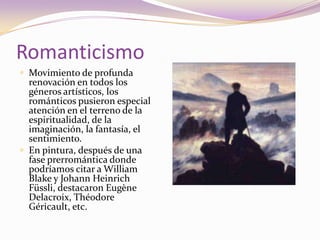 RomanticismoMovimiento de profunda renovación en todos los géneros artísticos, los románticos pusieron especial atención en el terreno de la espiritualidad, de la imaginación, la fantasía, el sentimiento.En pintura, después de una fase prerromántica donde podríamos citar a William Blake y Johann HeinrichFüssli, destacaron Eugène Delacroix, Théodore Géricault, etc. 