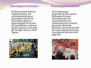 Neoimpresionismo:Postimpresionismo:Evolucionando desde el impresionismo, los neoimpresionistas se preocupan más de los fenómenos ópticos, desarrollando la técnica del puntillismo, como se puede apreciar en la obra de Georges Seurat y Paul Signac.Son artistas que, partiendo de los nuevos hallazgos técnicos efectuados por los impresionistas, los reinterpretan de manera personal, abriendo distintas vías de desarrollo de suma importancia para la evolución del arte en el siglo XX.