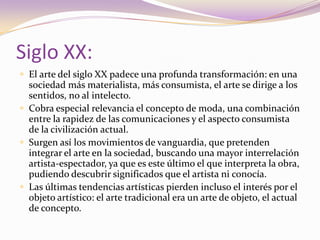 Siglo XX:El arte del siglo XX padece una profunda transformación: en una sociedad más materialista, más consumista, el arte se dirige a los sentidos, no al intelecto. Cobra especial relevancia el concepto de moda, una combinación entre la rapidez de las comunicaciones y el aspecto consumista de la civilización actual. Surgen así los movimientos de vanguardia, que pretenden integrar el arte en la sociedad, buscando una mayor interrelación artista-espectador, ya que es este último el que interpreta la obra, pudiendo descubrir significados que el artista ni conocía. Las últimas tendencias artísticas pierden incluso el interés por el objeto artístico: el arte tradicional era un arte de objeto, el actual de concepto. 