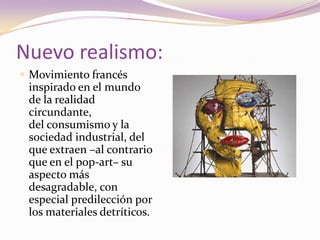 Nuevo realismo:Movimiento francés inspirado en el mundo de la realidad circundante, del consumismo y la sociedad industrial, del que extraen –al contrario que en el pop-art– su aspecto más desagradable, con especial predilección por los materiales detríticos. 