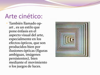Arte cinético:También llamado op-art , es un estilo que pone énfasis en el aspecto visual del arte, especialmente en los efectos ópticos, que son producidos bien por ilusiones ópticas (figuras ambiguas, imágenes persistentes), bien mediante el movimiento o los juegos de luces. 