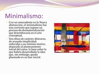 Minimalismo:Con un antecedente en la Nueva abstracción, el minimalismo fue una corriente que supuso un proceso de desmaterialización que desembocaría en el arte conceptual. Son obras de carácter abstracto, de acusada simplicidad, reducidas a un mínimo motivo, depurado al planteamiento inicial del autor, la base sobre la que habría desarrollado la idea que, sin embargo, queda plasmada en su fase inicial.