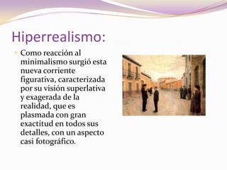 Hiperrealismo:Como reacción al minimalismo surgió esta nueva corriente figurativa, caracterizada por su visión superlativa y exagerada de la realidad, que es plasmada con gran exactitud en todos sus detalles, con un aspecto casi fotográfico. 