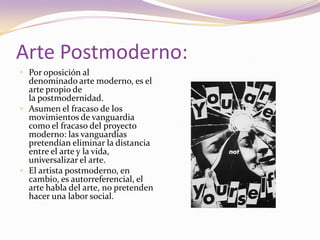 Arte Postmoderno:Por oposición al denominado arte moderno, es el arte propio de la postmodernidad. Asumen el fracaso de los movimientos de vanguardia como el fracaso del proyecto moderno: las vanguardias pretendían eliminar la distancia entre el arte y la vida, universalizar el arte.El artista postmoderno, en cambio, es autorreferencial, el arte habla del arte, no pretenden hacer una labor social. 