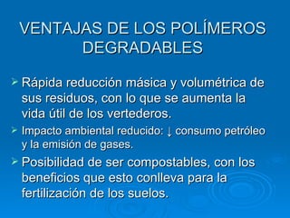 VENTAJAS DE LOS POLÍMEROS
          DEGRADABLES
 Rápida reducción másica y volumétrica de
    sus residuos, con lo que se aumenta la
    vida útil de los vertederos.
   Impacto ambiental reducido: ↓ consumo petróleo
    y la emisión de gases.
 Posibilidad de ser compostables, con los
    beneficios que esto conlleva para la
    fertilización de los suelos.
 