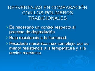 DESVENTAJAS EN COMPARACIÓN
     CON LOS POLÍMEROS
       TRADICIONALES
 Es necesario un control respecto al
  proceso de degradación
 Baja resistencia a la humedad.
 Reciclado mecánico mas complejo, por su
  menor resistencia a la temperatura y a la
  acción mecánica.
 