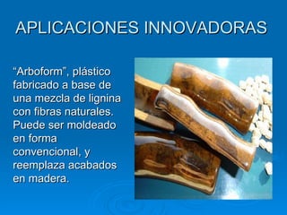 APLICACIONES INNOVADORAS

“Arboform”, plástico
fabricado a base de
una mezcla de lignina
con fibras naturales.
Puede ser moldeado
en forma
convencional, y
reemplaza acabados
en madera.
 