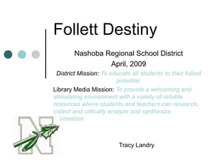 Follett Destiny
Nashoba Regional School District
April, 2009
District Mission: To educate all students to their fullest
potential.
Library Media Mission: To provide a welcoming and
stimulating environment with a variety of reliable
resources where students and teachers can research,
collect and critically analyze and synthesize
information.
Tracy Landry
 