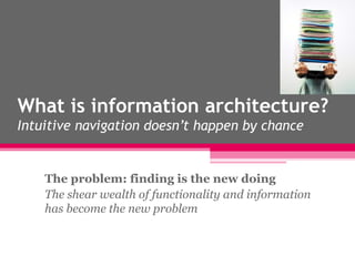 What is information architecture? Intuitive navigation doesn’t happen by chance The problem: finding is the new doing The shear wealth of functionality and information has become the new problem 