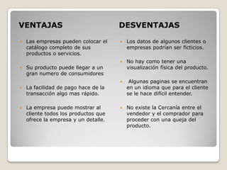 Es el uso de medios electrónicos, para realizar la totalidad de actividades involucradas en la gestión de negocios: ofrecer y demandar productos o servicios.VENTAJASDESVENTAJASLas empresas pueden colocar el catálogo completo de sus productos o servicios.Su producto puede llegar a un gran numero de consumidoresLa facilidad de pago hace de la transacción algo mas rápido.La empresa puede mostrar al cliente todos los productos que ofrece la empresa y un detalle.Los datos de algunos clientes o empresas podrían ser ficticios.No hay como tener una visualización física del producto. Algunas paginas se encuentran en un idioma que para el cliente se le hace difícil entender.No existe la Cercanía entre el vendedor y el comprador para proceder con una queja del producto.