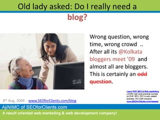 Old lady asked: Do I really need a blog?,[object Object],Wrong question, wrong time, wrong crowd  .. After all its @Kolkata bloggers meet ’09  and almost all are bloggers. This is certainly an odd question. ,[object Object],8th Aug, 2009  - www.SEOforClients.com/blog,[object Object]