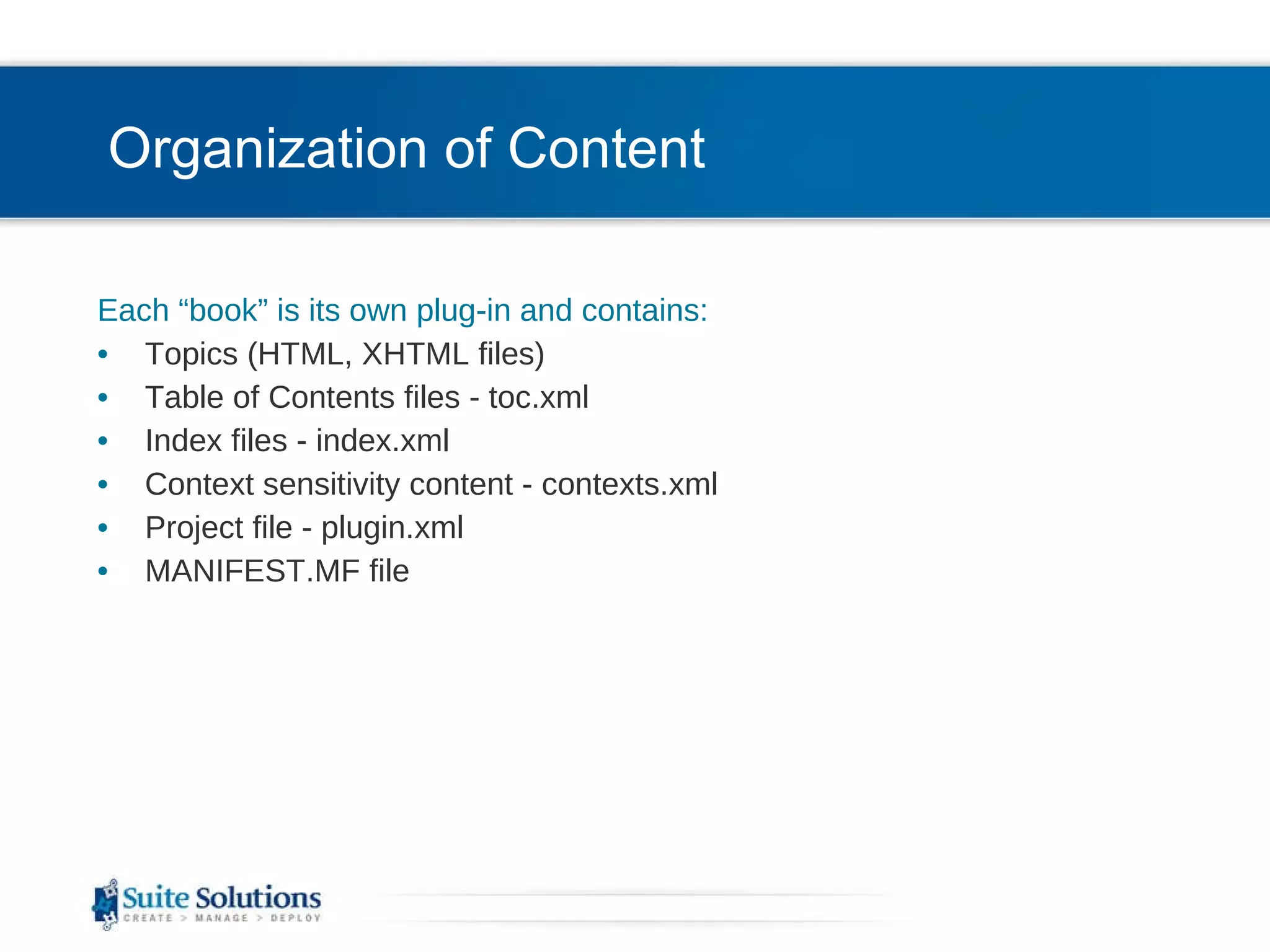 Organization of Content Each “book” is its own plug-in and contains: Topics (HTML, XHTML files) Table of Contents files - toc.xml Index files - index.xml Context sensitivity content - contexts.xml Project file - plugin.xml MANIFEST.MF file 