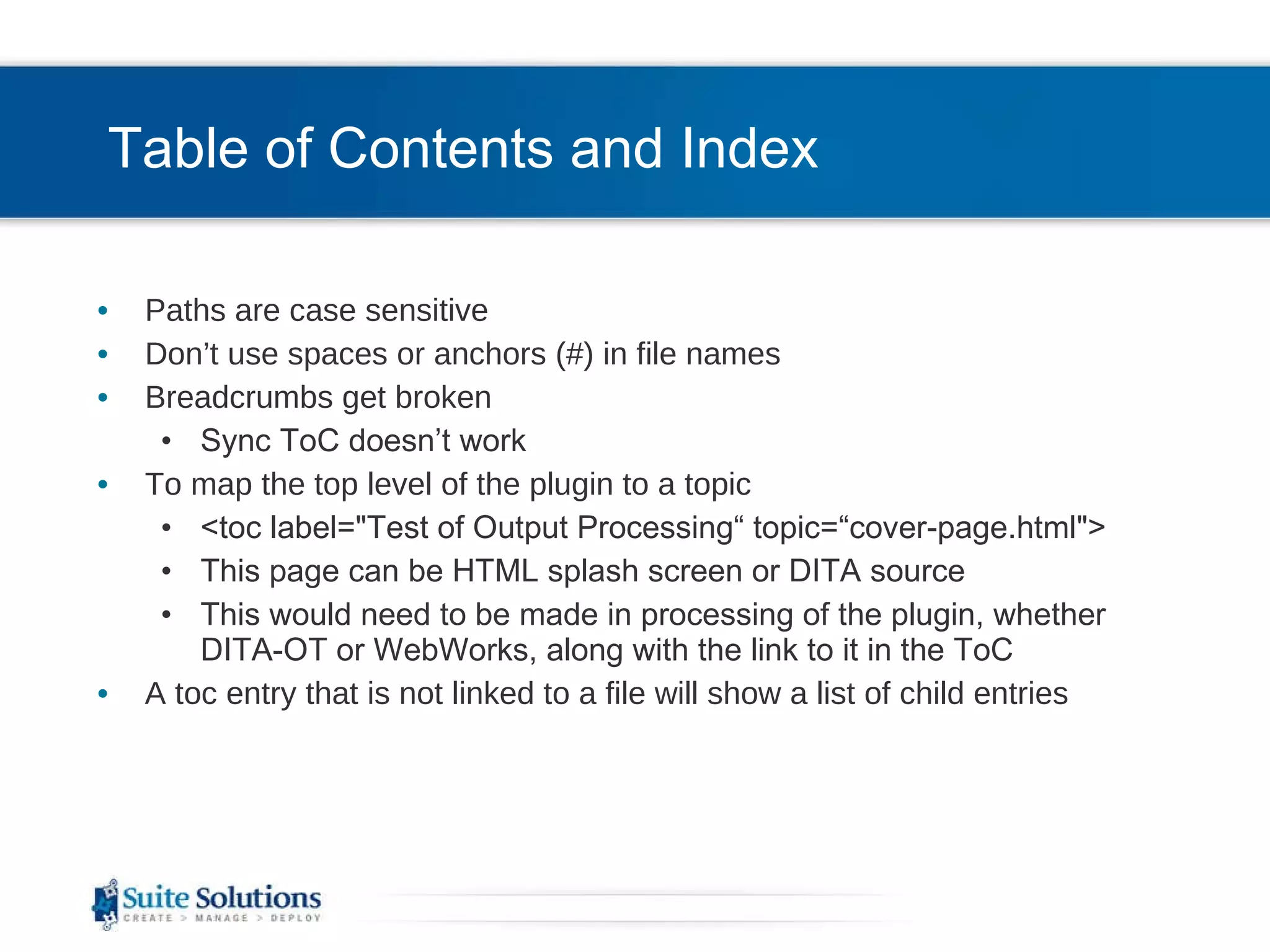 Table of Contents and Index Paths are case sensitive Don’t use spaces or anchors (#) in file names  Breadcrumbs get broken Sync ToC doesn’t work To map the top level of the plugin to a topic <toc label=&quot;Test of Output Processing“ topic=“cover-page.html&quot;> This page can be HTML splash screen or DITA source This would need to be made in processing of the plugin, whether DITA-OT or WebWorks, along with the link to it in the ToC A toc entry that is not linked to a file will show a list of child entries 