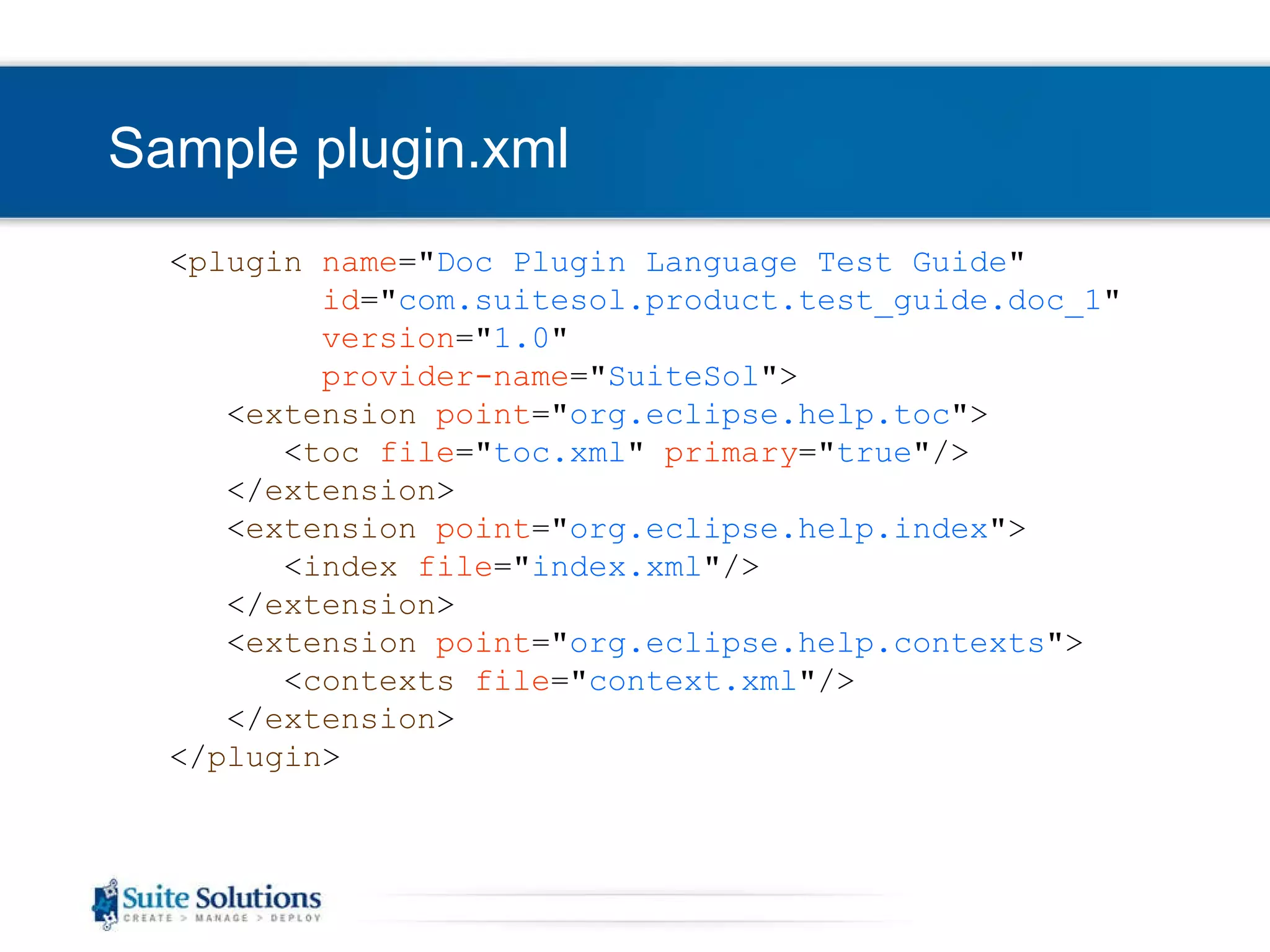 Sample plugin.xml < plugin   name =&quot; Doc Plugin Language Test Guide &quot; id =&quot; com.suitesol. product .test_guide.doc_1 &quot; version =&quot; 1.0 &quot; provider-name =&quot; SuiteSol &quot; > < extension   point =&quot; org.eclipse.help.toc &quot;> < toc   file =&quot; toc.xml &quot;  primary =&quot; true &quot;/> </ extension > < extension   point =&quot; org.eclipse.help.index &quot;> < index   file =&quot; index.xml &quot;/> </ extension > < extension   point =&quot; org.eclipse.help.contexts &quot;> < contexts   file =&quot; context.xml &quot;/> </ extension > </ plugin > 