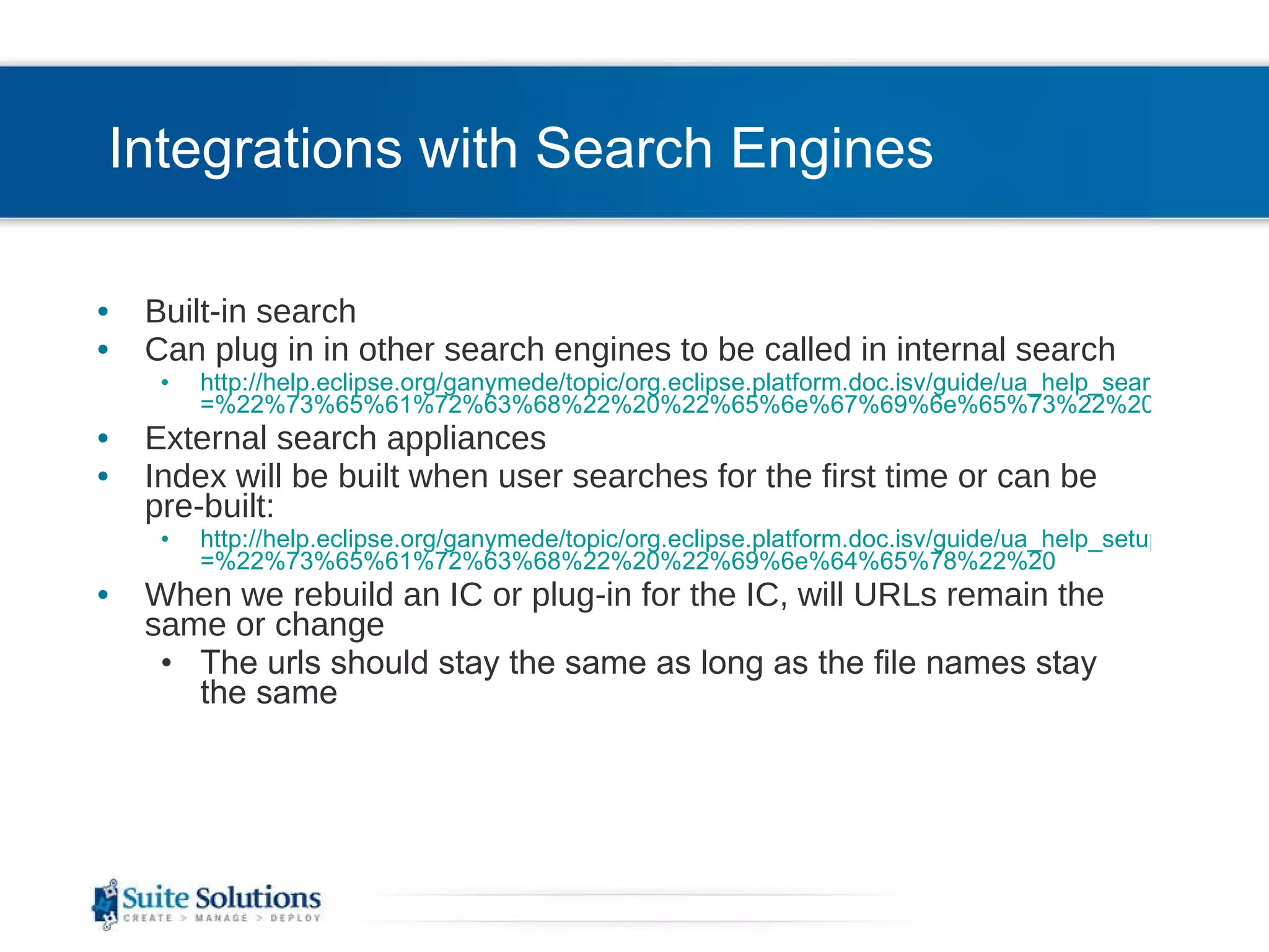 Integrations with Search Engines Built-in search Can plug in in other search engines to be called in internal search http://help.eclipse.org/ganymede/topic/org.eclipse.platform.doc.isv/guide/ua_help_search_types.htm?resultof =%22%73%65%61%72%63%68%22%20%22%65%6e%67%69%6e%65%73%22%20%22%65%6e%67%69%6e%22%20 External search appliances Index will be built when user searches for the first time or can be pre-built: http://help.eclipse.org/ganymede/topic/org.eclipse.platform.doc.isv/guide/ua_help_setup_preindex.htm?resultof =%22%73%65%61%72%63%68%22%20%22%69%6e%64%65%78%22%20 When we rebuild an IC or plug-in for the IC, will URLs remain the same or change The urls should stay the same as long as the file names stay the same  