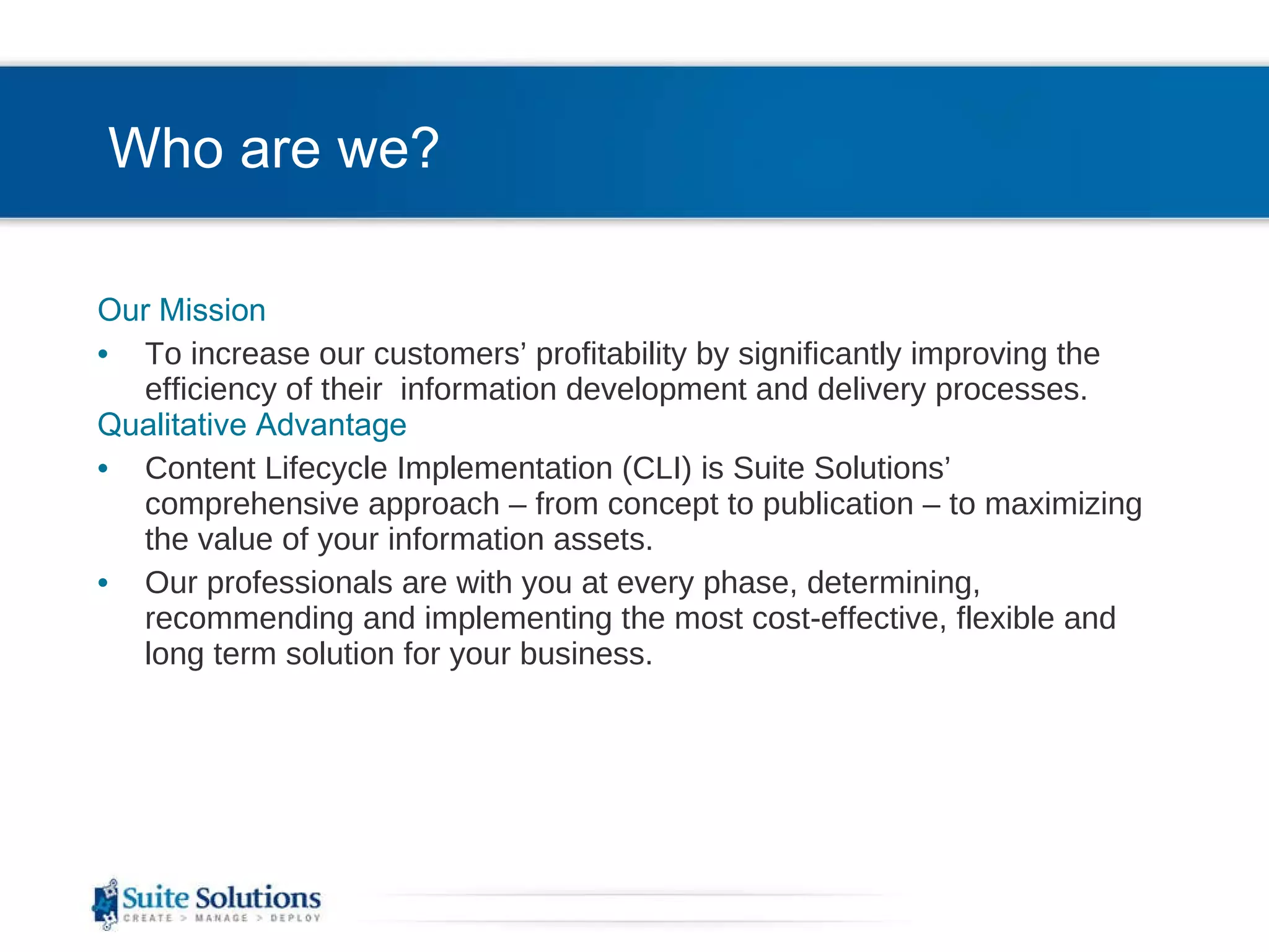 Who are we? Our Mission To increase our customers’ profitability by significantly improving the efficiency of their  information development and delivery processes. Qualitative Advantage Content Lifecycle Implementation (CLI) is Suite Solutions’  comprehensive approach – from concept to publication – to maximizing the value of your information assets. Our professionals are with you at every phase, determining, recommending and implementing the most cost-effective, flexible and long term solution for your business. 