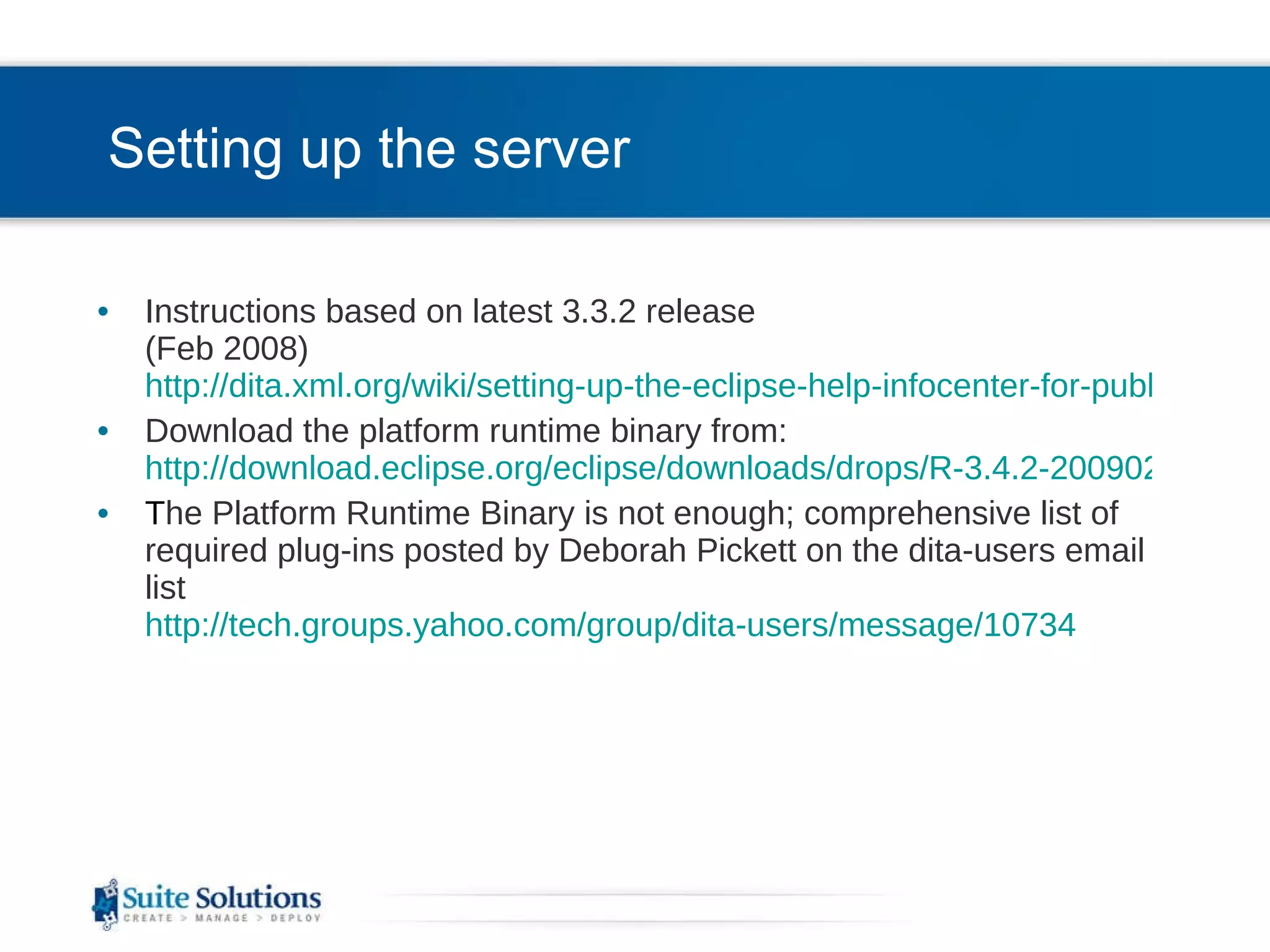 Setting up the server Instructions based on latest 3.3.2 release (Feb 2008) http://dita.xml.org/wiki/setting-up-the-eclipse-help-infocenter-for-publishing-dita-content Download the platform runtime binary from: http://download.eclipse.org/eclipse/downloads/drops/R-3.4.2-200902111700/index.php T he Platform Runtime Binary is not enough; comprehensive list of required plug-ins posted by Deborah Pickett on the dita-users email list http://tech.groups.yahoo.com/group/dita-users/message/10734 