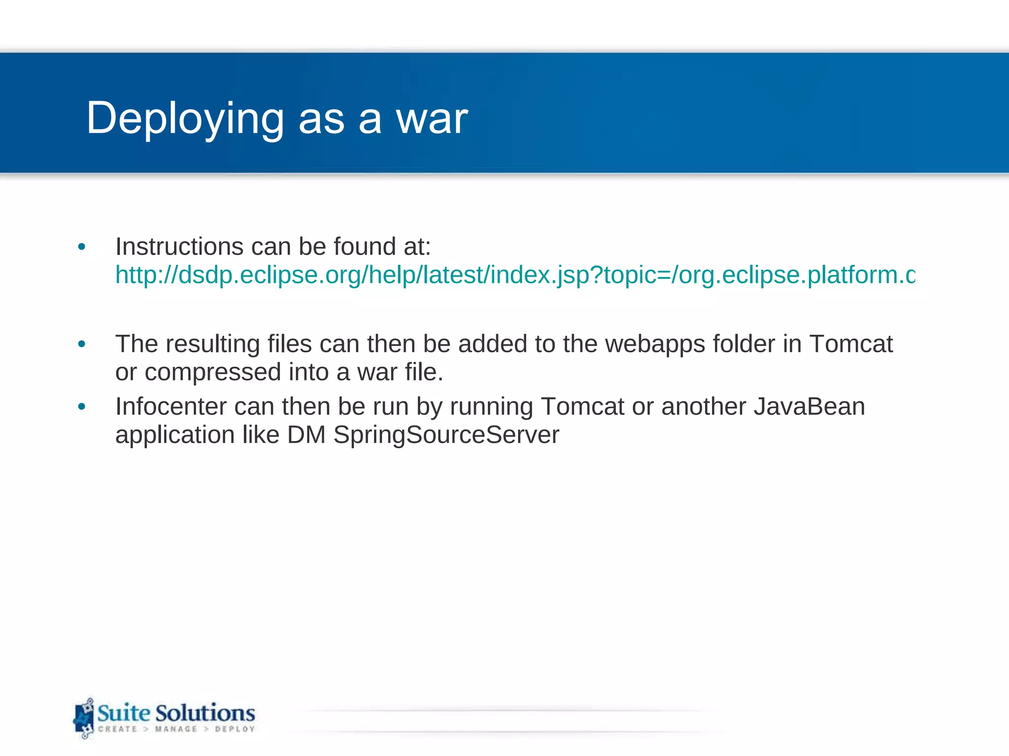 Deploying as a war Instructions can be found at:  http://dsdp.eclipse.org/help/latest/index.jsp?topic=/org.eclipse.platform.doc.isv/guide/ua_help_war.htm The resulting files can then be added to the webapps folder in Tomcat or compressed into a war file. Infocenter can then be run by running Tomcat or another JavaBean application like DM SpringSourceServer 