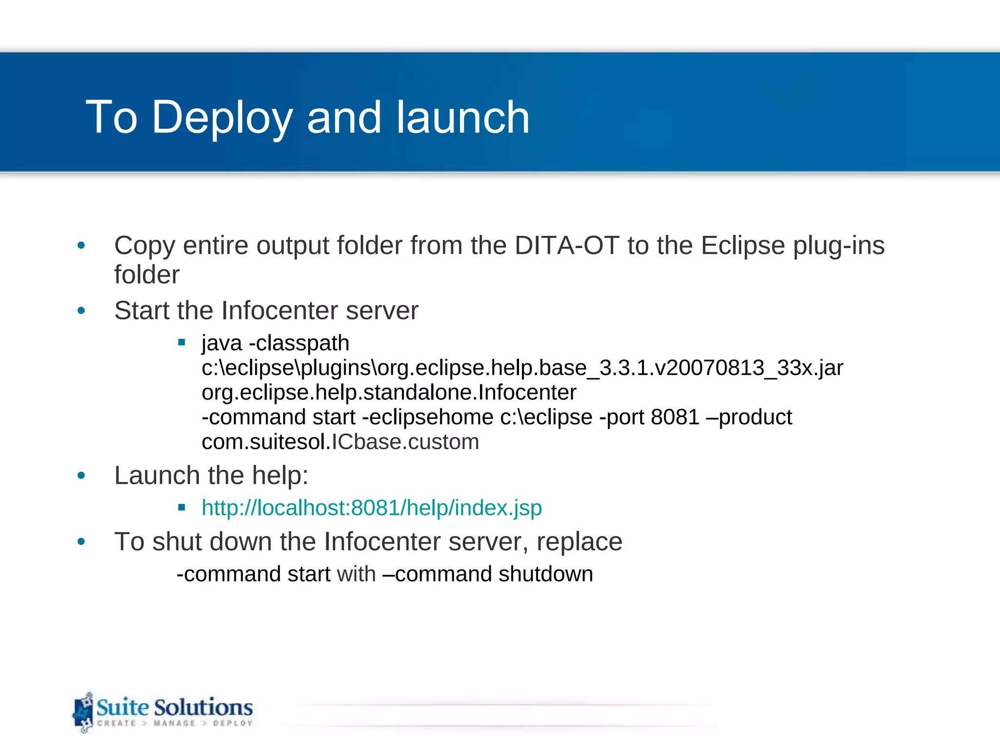 To Deploy and launch Copy entire output folder from the DITA-OT to the Eclipse plug-ins folder Start the Infocenter server java -classpath c:\eclipse\plugins\org.eclipse.help.base_3.3.1.v20070813_33x.jar org.eclipse.help.standalone.Infocenter -command start -eclipsehome c:\eclipse -port 8081 –product com.suitesol. ICbase.custom Launch the help: http://localhost:8081/help/index.jsp To shut down the Infocenter server, replace  -command start  with  –command shutdown 