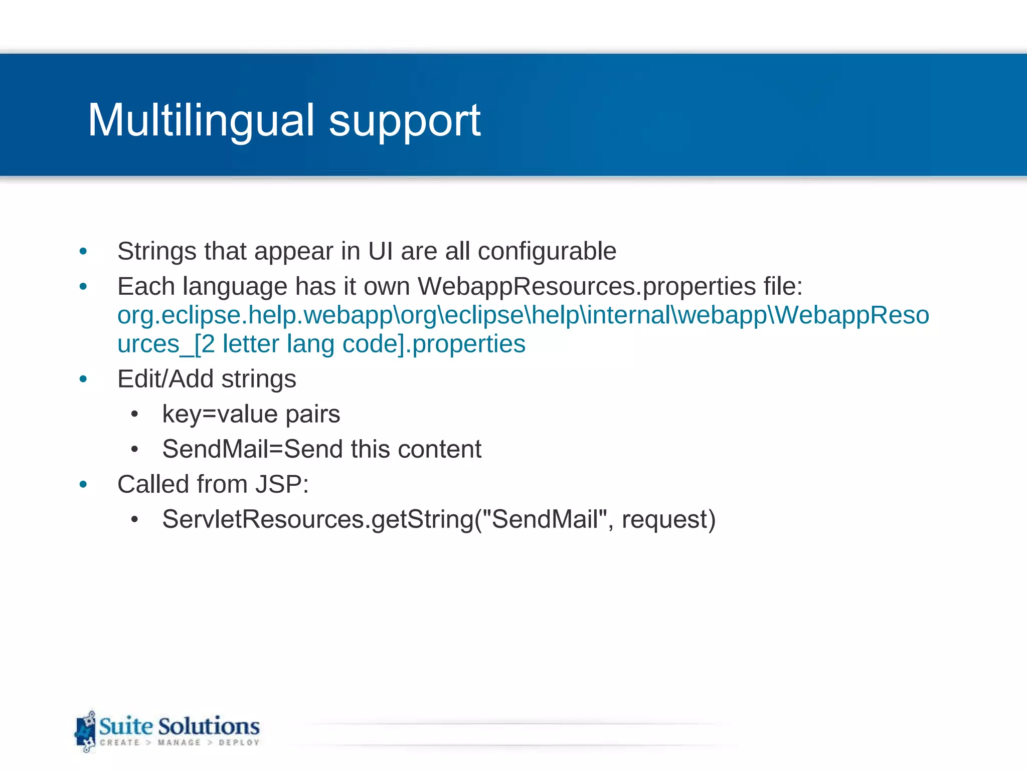 Multilingual support Strings that appear in UI are all configurable Each language has it own WebappResources.properties file: org.eclipse.help.webapp\org\eclipse\help\internal\webapp\WebappResources_[2 letter lang code].properties  Edit/Add strings key=value pairs SendMail=Send this content Called from JSP: ServletResources.getString(&quot;SendMail&quot;, request) 