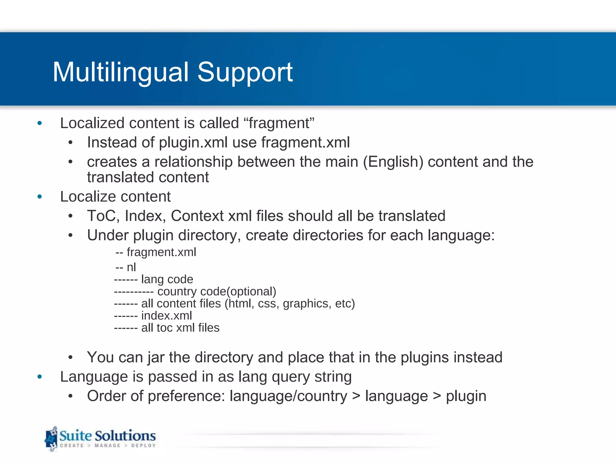 Multilingual Support Localized content is called “fragment” Instead of plugin.xml use fragment.xml creates a relationship between the main (English) content and the translated content Localize content ToC, Index, Context xml files should all be translated Under plugin directory, create directories for each language: -- fragment.xml  -- nl ------ lang code ---------- country code(optional) ------ all content files (html, css, graphics, etc) ------ index.xml ------ all toc xml files You can jar the directory and place that in the plugins instead Language is passed in as lang query string  Order of preference: language/country > language > plugin 