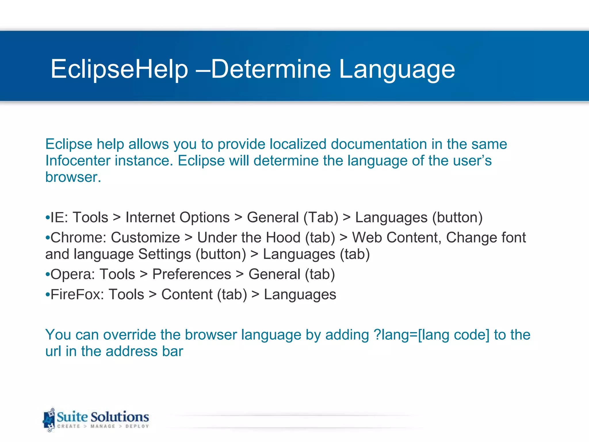 EclipseHelp –Determine Language Eclipse help allows you to provide localized documentation in the same Infocenter instance. Eclipse will determine the language of the user’s browser.  IE : Tools > Internet Options > General (Tab) > Languages (button) Chrome : Customize > Under the Hood (tab) > Web Content, Change font and language Settings (button) > Languages (tab) Opera : Tools > Preferences > General (tab) FireFox : Tools > Content (tab) > Languages You can override the browser language by adding ?lang=[lang code] to the url in the address bar 