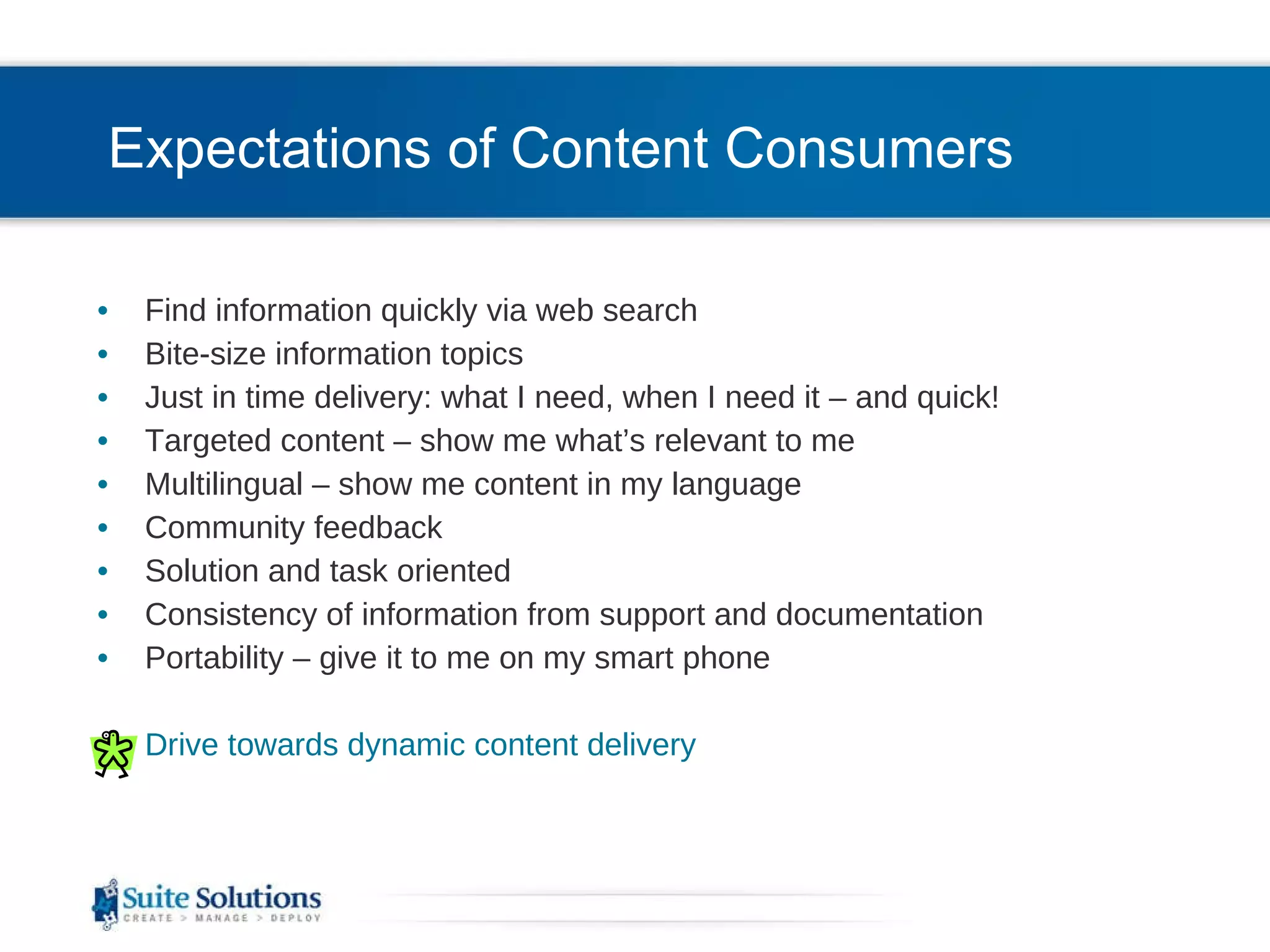 Expectations of Content Consumers Find information quickly via web search Bite-size information topics Just in time delivery: what I need, when I need it – and quick! Targeted content – show me what’s relevant to me Multilingual – show me content in my language Community feedback Solution and task oriented Consistency of information from support and documentation Portability – give it to me on my smart phone Drive towards dynamic content delivery 