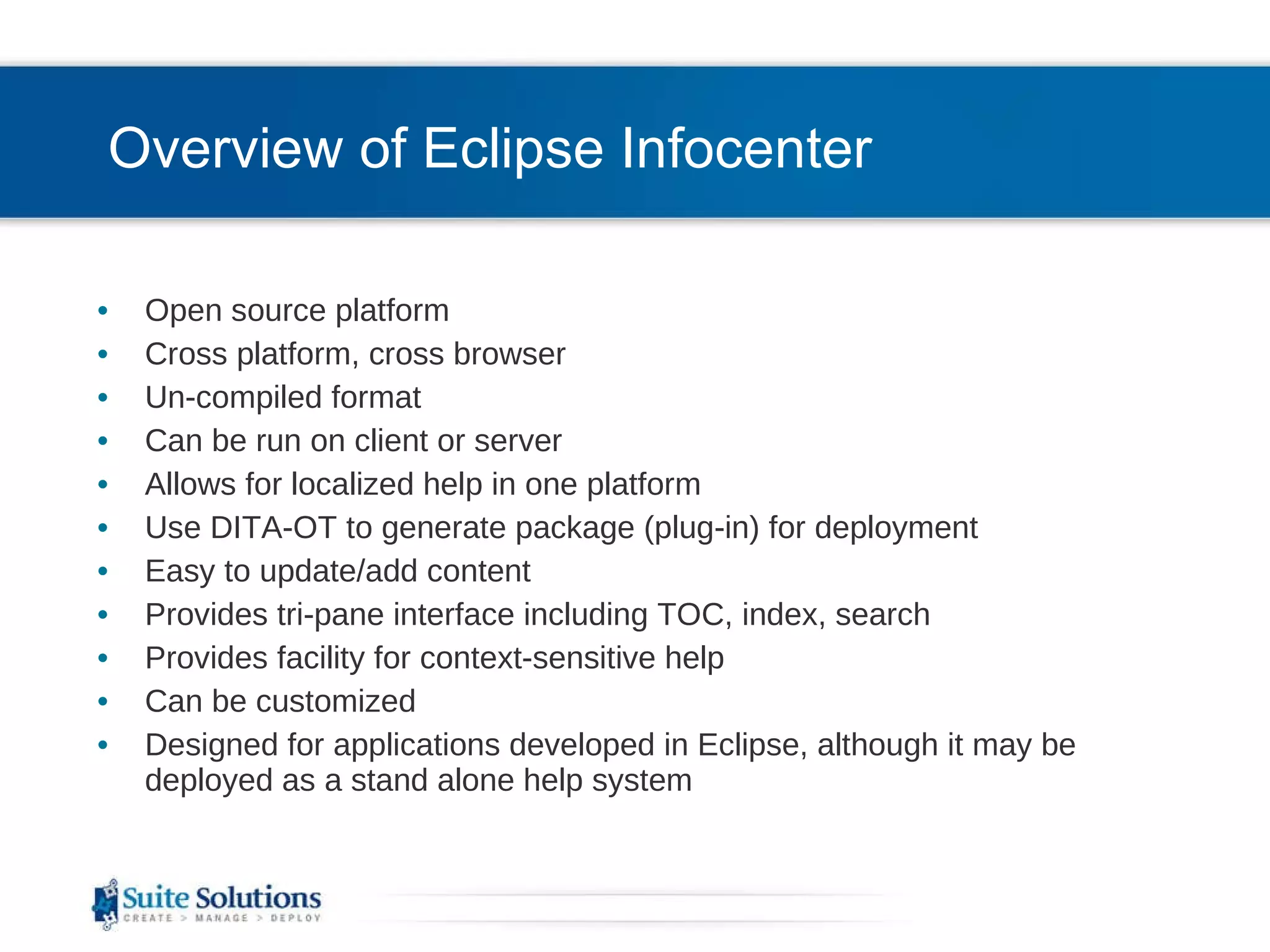 Overview of Eclipse Infocenter Open source platform Cross platform, cross browser Un-compiled format Can be run on client or server Allows for localized help in one platform  Use DITA-OT to generate package (plug-in) for deployment Easy to update/add content Provides tri-pane interface including TOC, index, search Provides facility for context-sensitive help Can be customized Designed for applications developed in Eclipse, although it may be deployed as a stand alone help system 